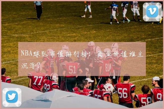 NBA球队市值排行榜：商业价值谁主沉浮？