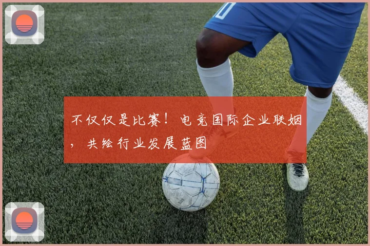 不仅仅是比赛！电竞国际企业联姻，共绘行业发展蓝图