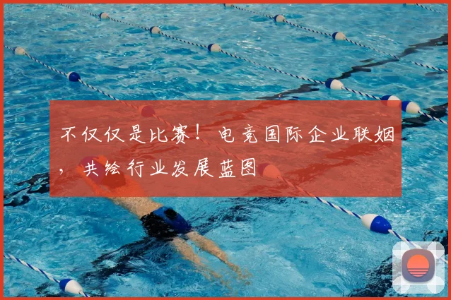 不仅仅是比赛！电竞国际企业联姻，共绘行业发展蓝图