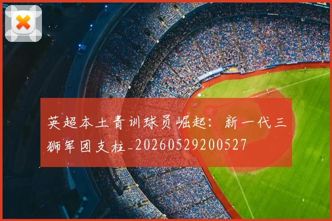 英超本土青训球员崛起：新一代三狮军团支柱_20260529200527