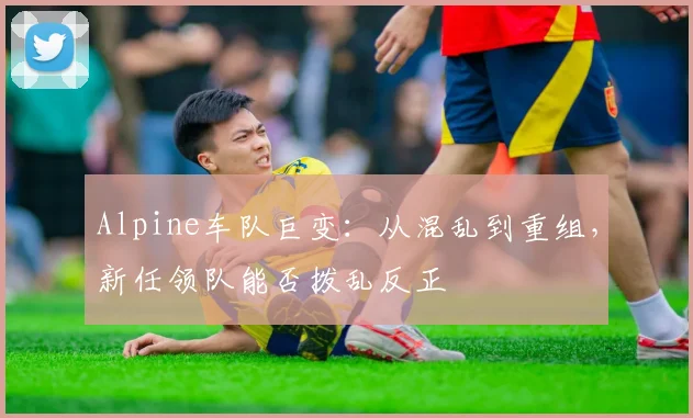 Alpine车队巨变:从混乱到重组,新任领队能否拨乱反正