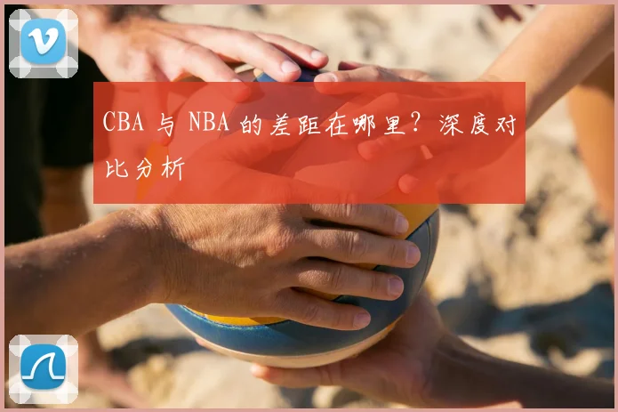 CBA 与 NBA 的差距在哪里?深度对比分析