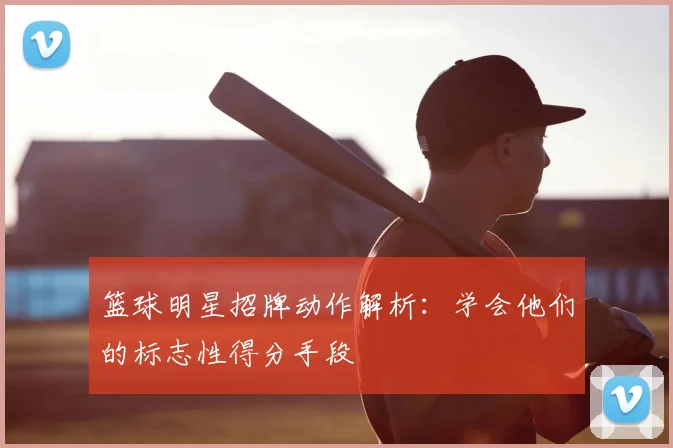 篮球明星招牌动作解析：学会他们的标志性得分手段