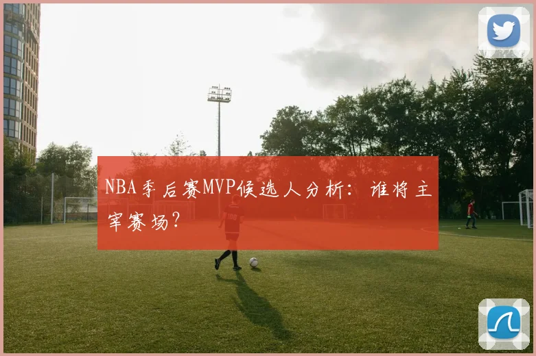 NBA季后赛MVP候选人分析：谁将主宰赛场？