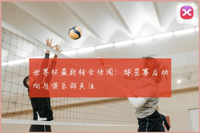 世界杯最新转会传闻：球星赛后动向与俱乐部关注