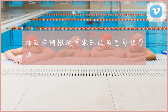 梅西在阿根廷国家队的角色与领导力