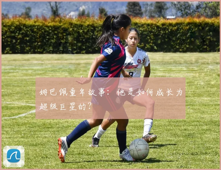 姆巴佩童年故事：他是如何成长为超级巨星的？