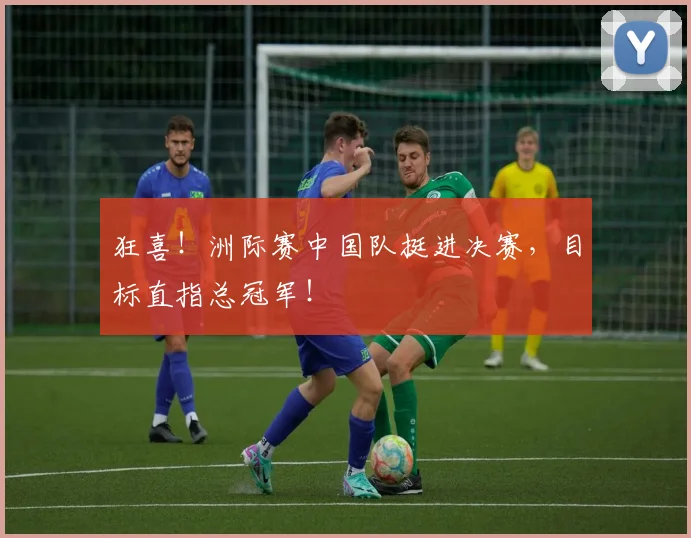 狂喜！洲际赛中国队挺进决赛，目标直指总冠军！