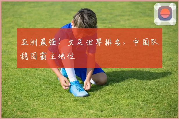 亚洲最强!女足世界排名,中国队稳固霸主地位