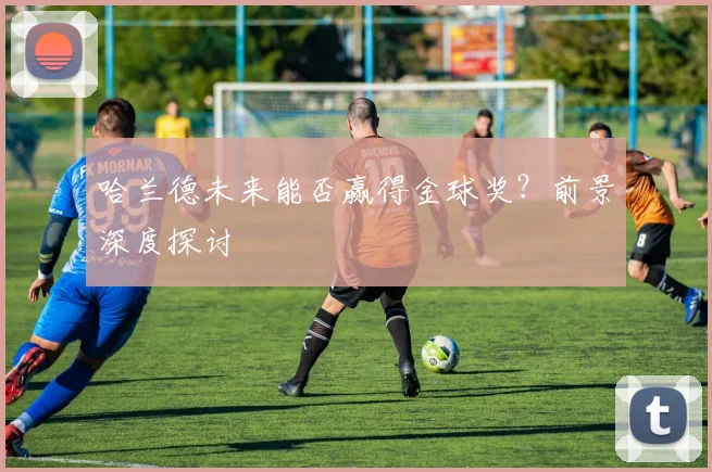 哈兰德未来能否赢得金球奖?前景深度探讨