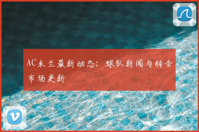 AC米兰最新动态：球队新闻与转会市场更新