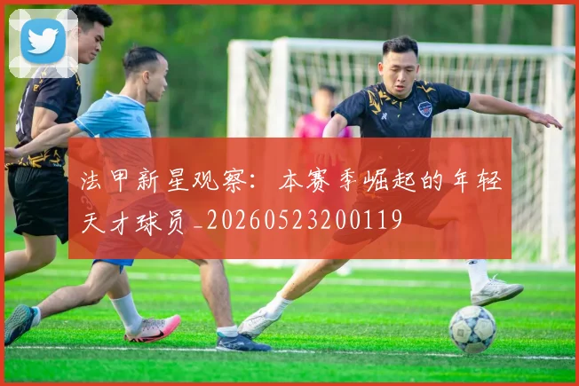 法甲新星观察：本赛季崛起的年轻天才球员_20260523200119
