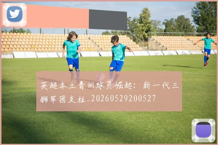 英超本土青训球员崛起：新一代三狮军团支柱_20260529200527
